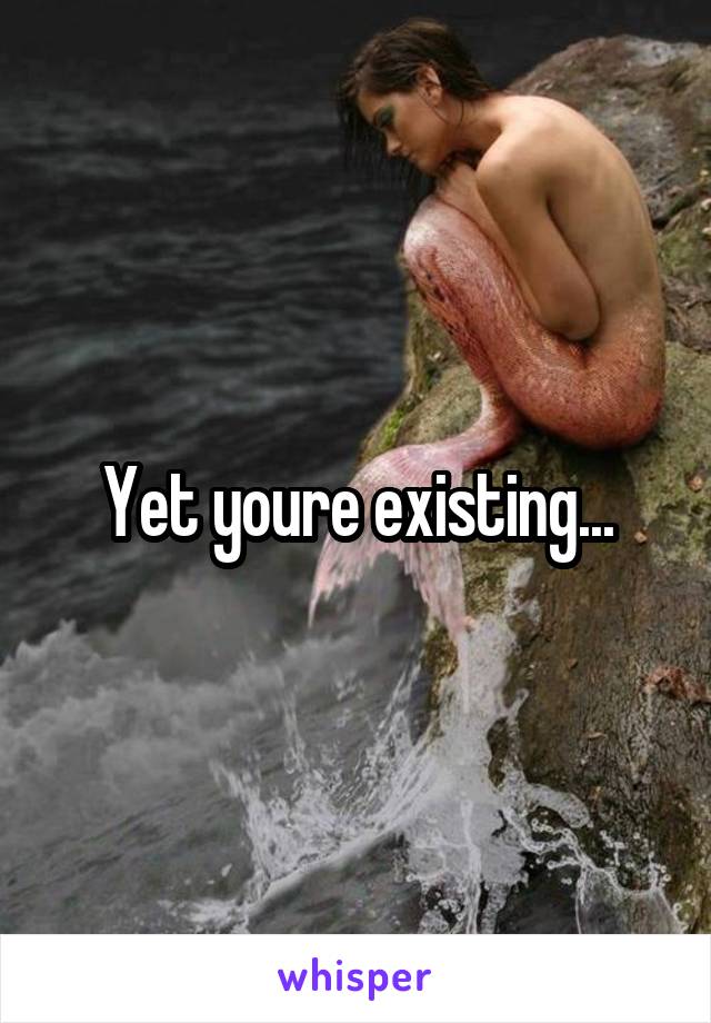 Yet youre existing...