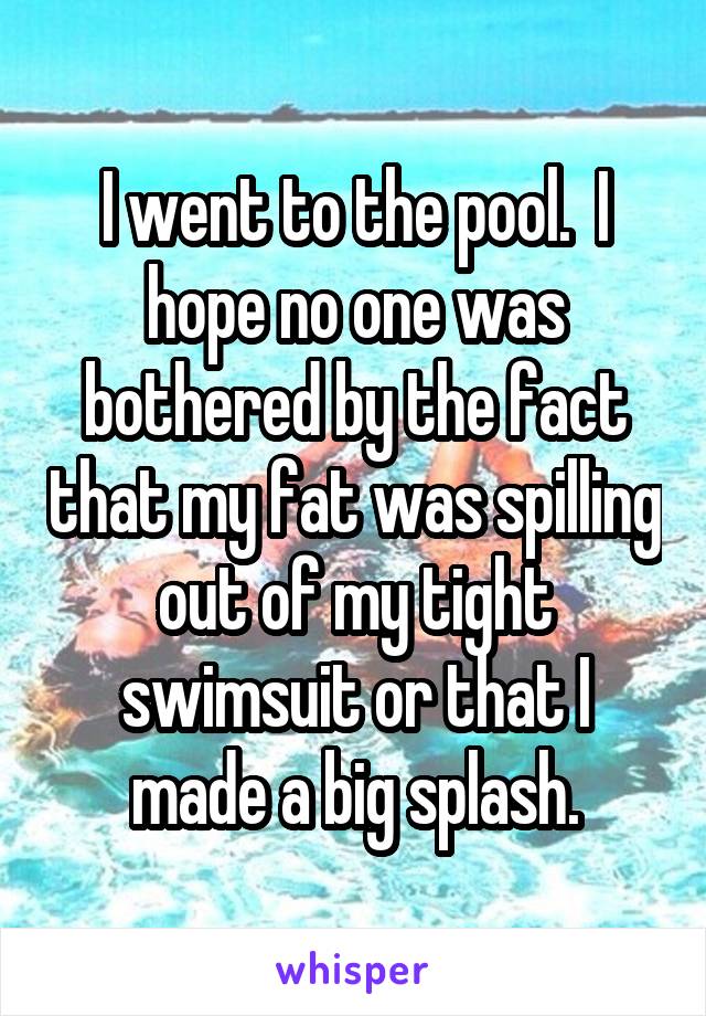 I went to the pool.  I hope no one was bothered by the fact that my fat was spilling out of my tight swimsuit or that I made a big splash.