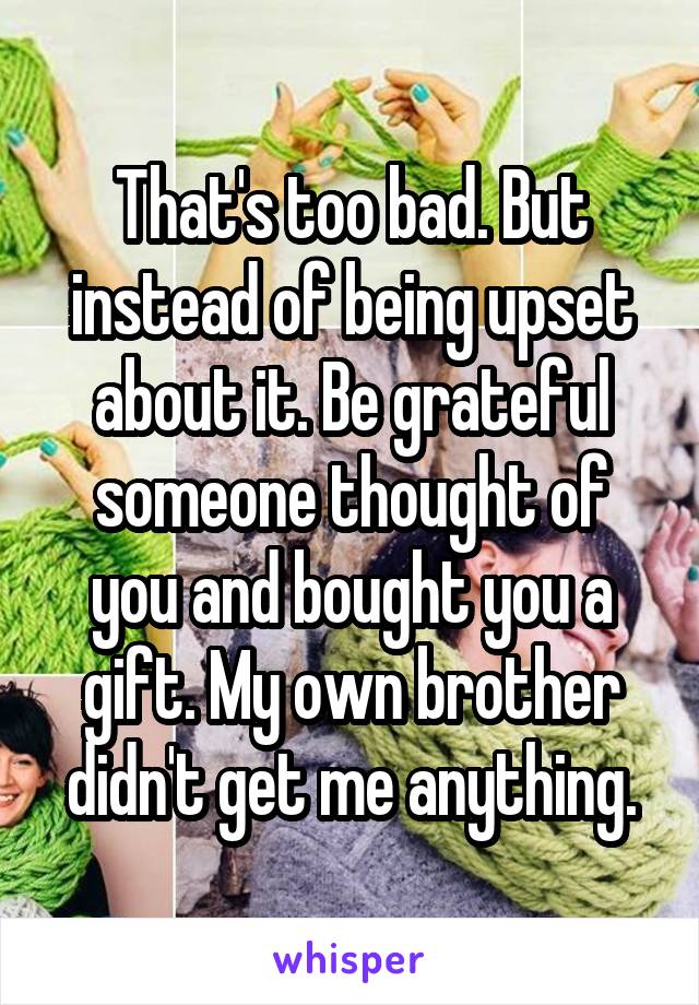 That's too bad. But instead of being upset about it. Be grateful someone thought of you and bought you a gift. My own brother didn't get me anything.