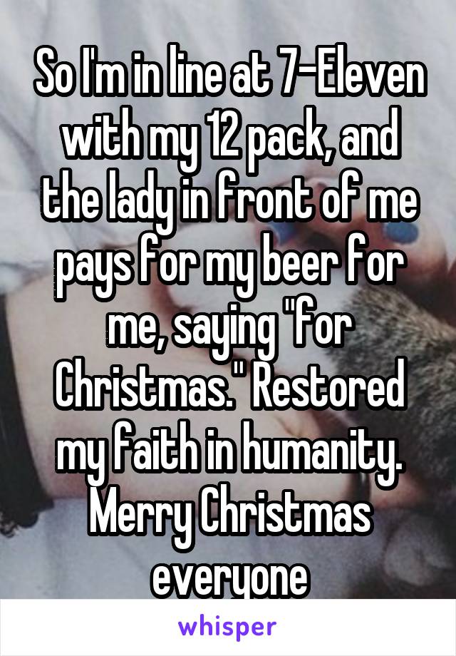 So I'm in line at 7-Eleven with my 12 pack, and the lady in front of me pays for my beer for me, saying "for Christmas." Restored my faith in humanity. Merry Christmas everyone