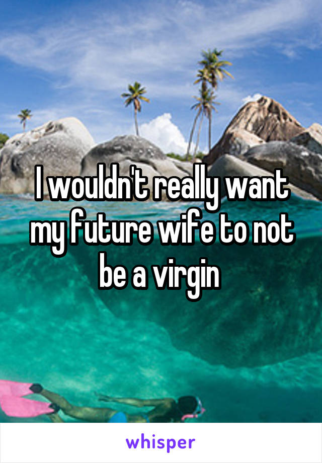 I wouldn't really want my future wife to not be a virgin 
