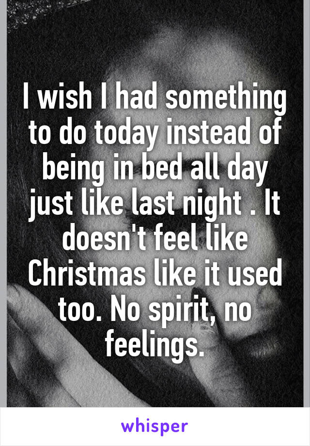 I wish I had something to do today instead of being in bed all day just like last night . It doesn't feel like Christmas like it used too. No spirit, no feelings.