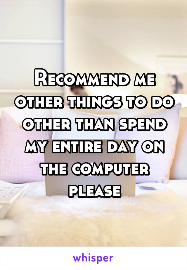 Recommend me other things to do other than spend my entire day on the computer please