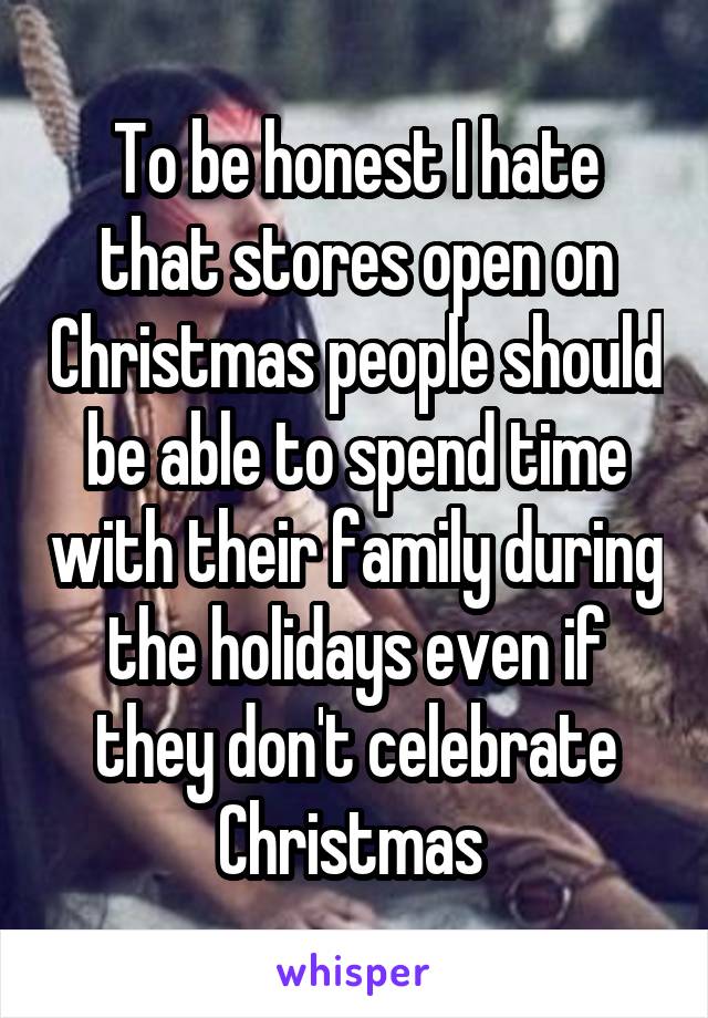 To be honest I hate that stores open on Christmas people should be able to spend time with their family during the holidays even if they don't celebrate Christmas 