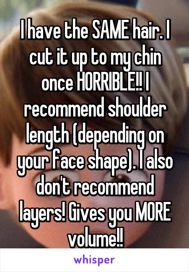 I have the SAME hair. I cut it up to my chin once HORRIBLE!! I recommend shoulder length (depending on your face shape). I also don't recommend layers! Gives you MORE volume!!