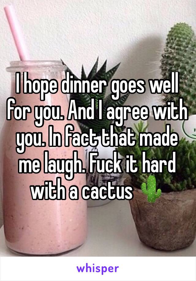 I hope dinner goes well for you. And I agree with you. In fact that made me laugh. Fuck it hard with a cactus 🌵 