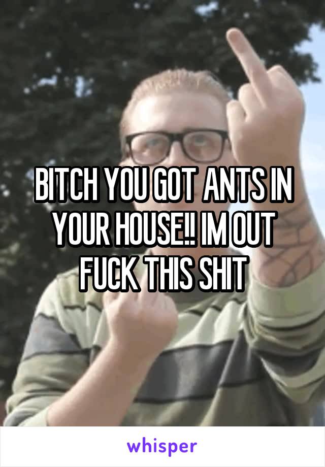 BITCH YOU GOT ANTS IN YOUR HOUSE!! IM OUT
FUCK THIS SHIT