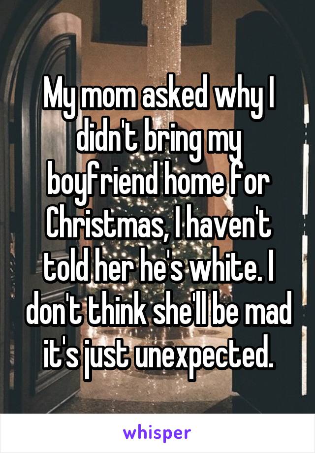My mom asked why I didn't bring my boyfriend home for Christmas, I haven't told her he's white. I don't think she'll be mad it's just unexpected.