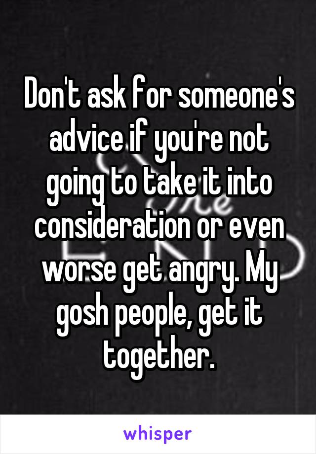 Don't ask for someone's advice if you're not going to take it into consideration or even worse get angry. My gosh people, get it together.