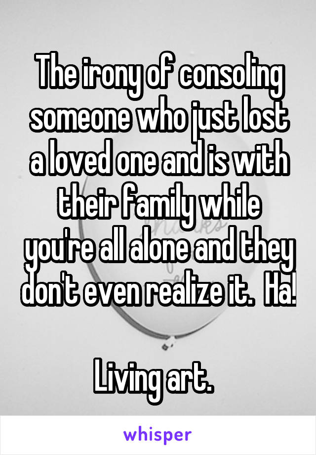 The irony of consoling someone who just lost a loved one and is with their family while you're all alone and they don't even realize it.  Ha!  
Living art.  