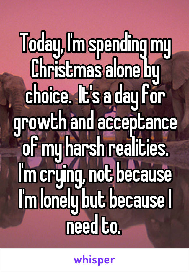 Today, I'm spending my Christmas alone by choice.  It's a day for growth and acceptance of my harsh realities. I'm crying, not because I'm lonely but because I need to. 