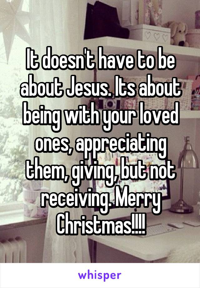 It doesn't have to be about Jesus. Its about being with your loved ones, appreciating them, giving, but not receiving. Merry Christmas!!!!