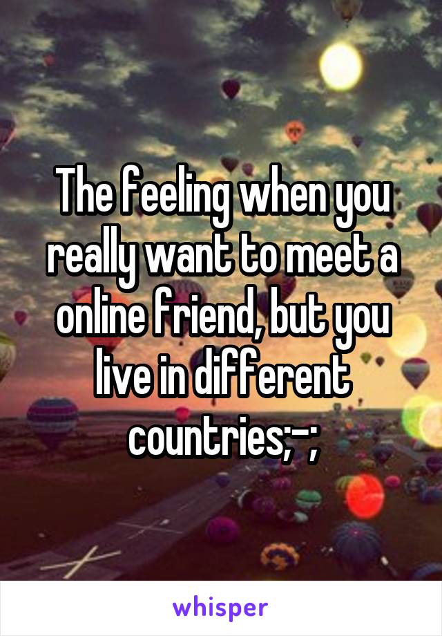 The feeling when you really want to meet a online friend, but you live in different countries;-;