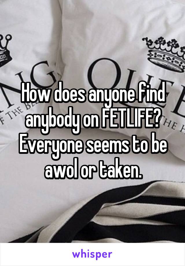 How does anyone find anybody on FETLIFE? Everyone seems to be awol or taken.