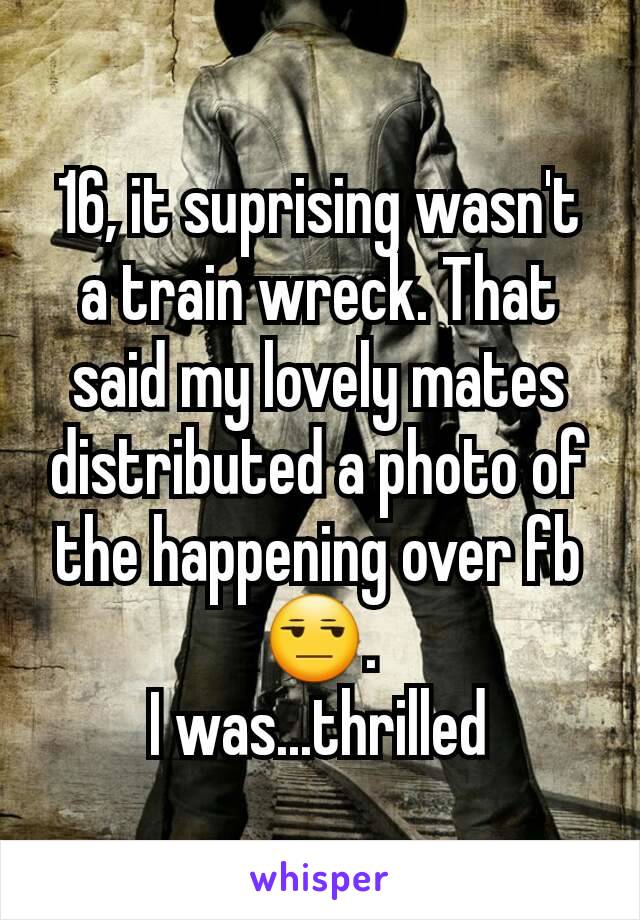 16, it suprising wasn't a train wreck. That said my lovely mates distributed a photo of the happening over fb 😒.
I was...thrilled