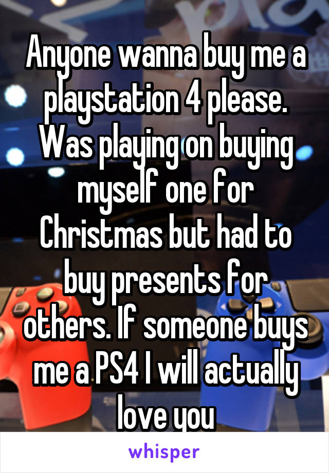 Anyone wanna buy me a playstation 4 please. Was playing on buying myself one for Christmas but had to buy presents for others. If someone buys me a PS4 I will actually love you