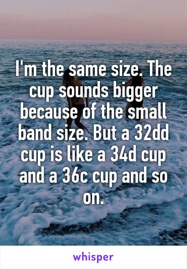 I'm the same size. The cup sounds bigger because of the small band size. But a 32dd cup is like a 34d cup and a 36c cup and so on.