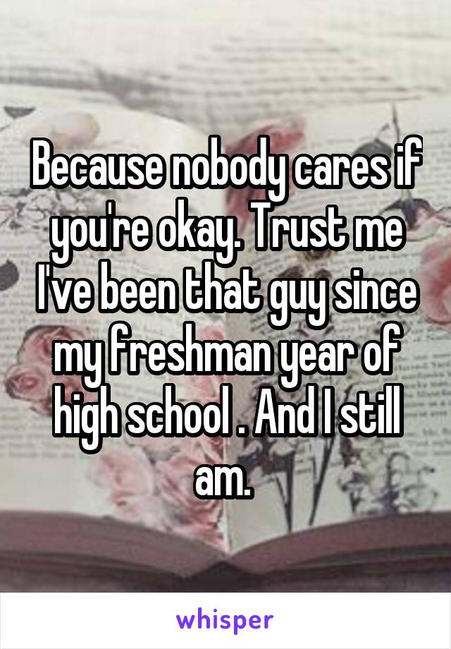 Because nobody cares if you're okay. Trust me I've been that guy since my freshman year of high school . And I still am. 