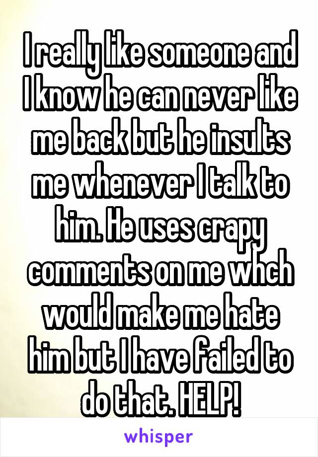 I really like someone and I know he can never like me back but he insults me whenever I talk to him. He uses crapy comments on me whch would make me hate him but I have failed to do that. HELP!