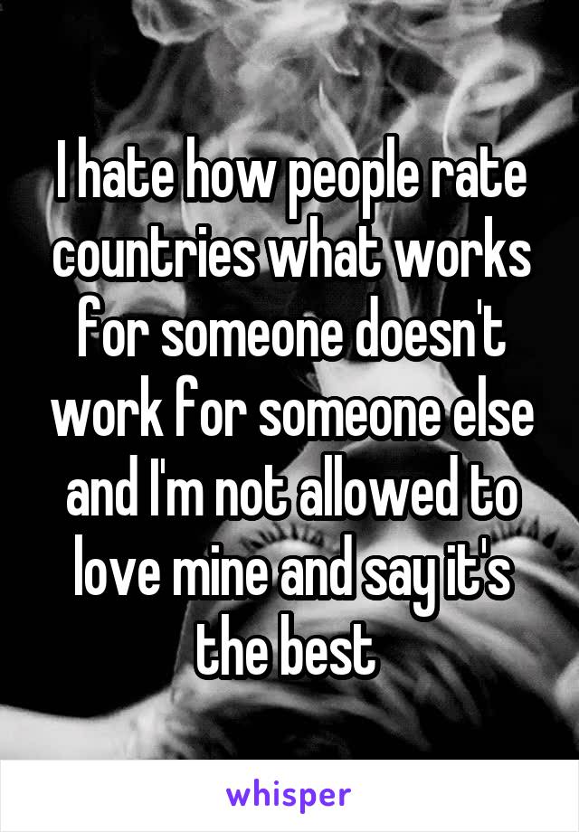 I hate how people rate countries what works for someone doesn't work for someone else and I'm not allowed to love mine and say it's the best 
