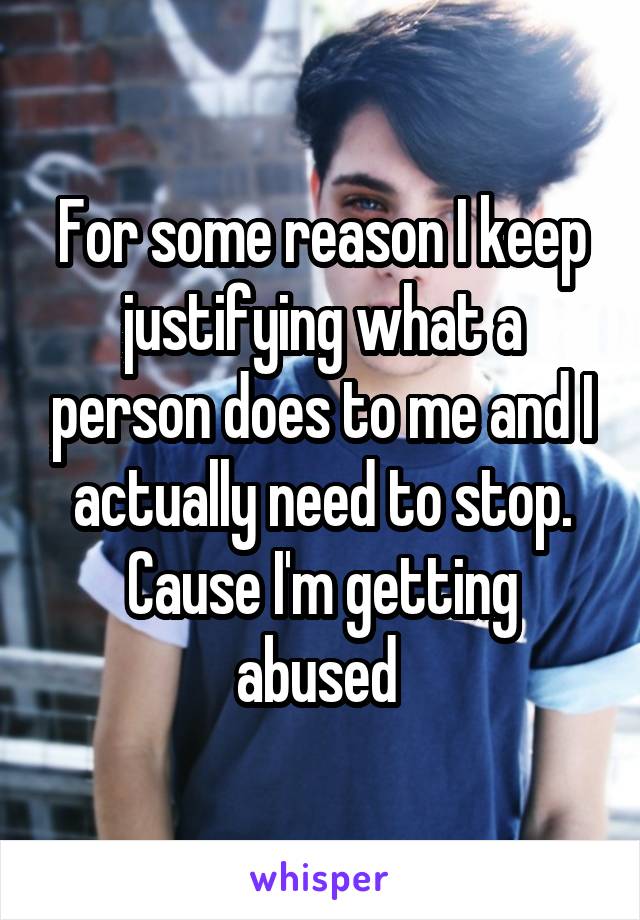 For some reason I keep justifying what a person does to me and I actually need to stop. Cause I'm getting abused 