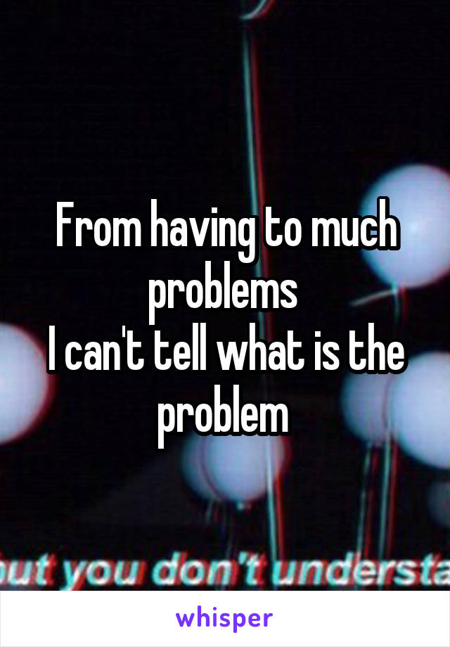 From having to much problems 
I can't tell what is the problem 