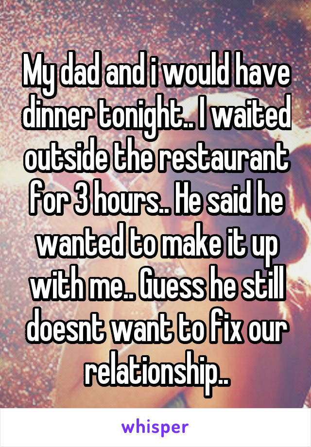 My dad and i would have dinner tonight.. I waited outside the restaurant for 3 hours.. He said he wanted to make it up with me.. Guess he still doesnt want to fix our relationship..