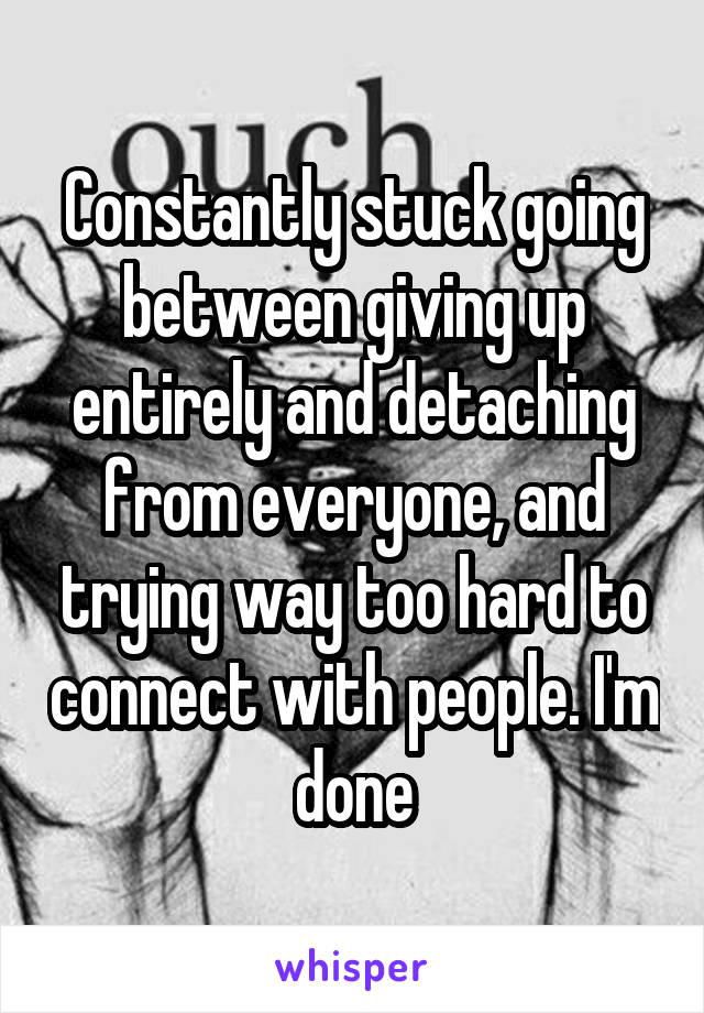 Constantly stuck going between giving up entirely and detaching from everyone, and trying way too hard to connect with people. I'm done