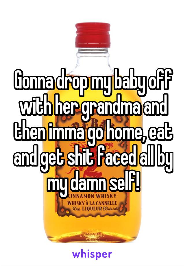 Gonna drop my baby off with her grandma and then imma go home, eat and get shit faced all by my damn self!