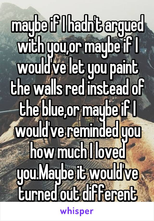maybe if I hadn't argued with you,or maybe if I would've let you paint the walls red instead of the blue,or maybe if I would've reminded you how much I loved you.Maybe it would've turned out different