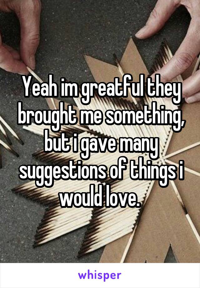 Yeah im greatful they brought me something, but i gave many suggestions of things i would love. 