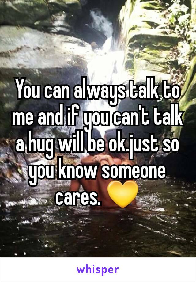 You can always talk to me and if you can't talk a hug will be ok.just so you know someone cares. 💛