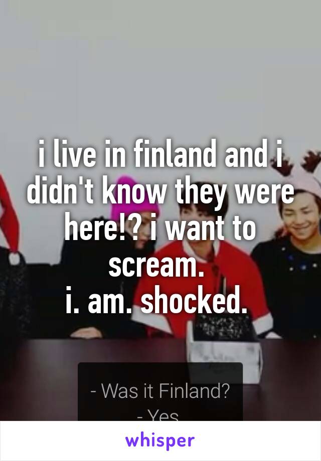 i live in finland and i didn't know they were here!? i want to scream. 
i. am. shocked. 