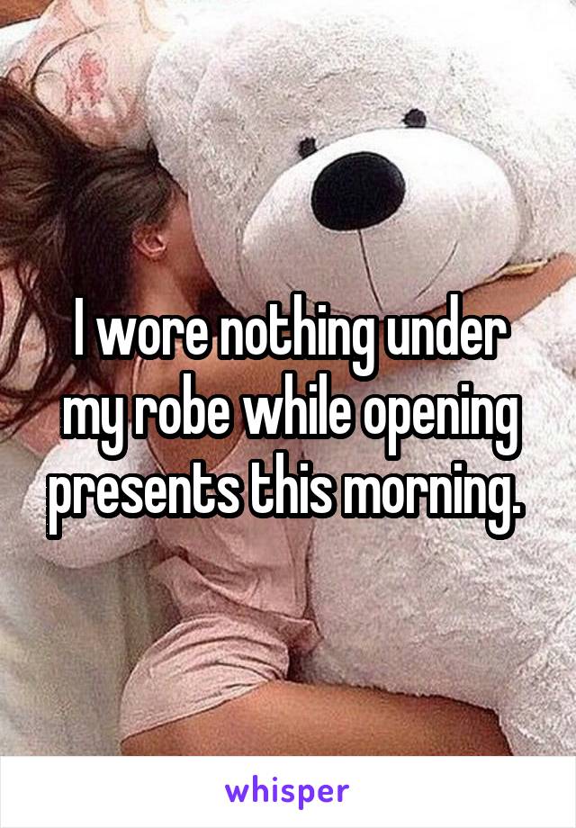 I wore nothing under my robe while opening presents this morning. 