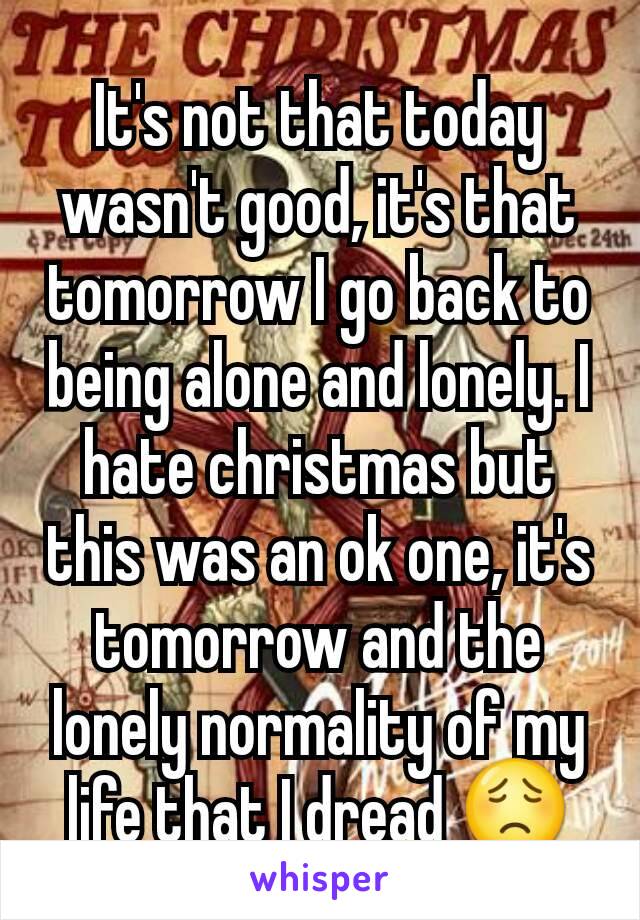 It's not that today wasn't good, it's that tomorrow I go back to being alone and lonely. I hate christmas but this was an ok one, it's tomorrow and the lonely normality of my life that I dread 😟