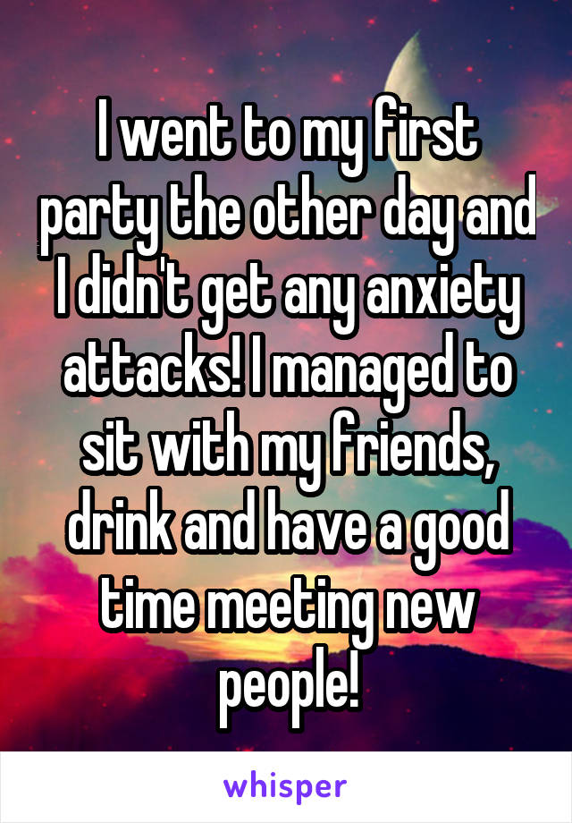 I went to my first party the other day and I didn't get any anxiety attacks! I managed to sit with my friends, drink and have a good time meeting new people!