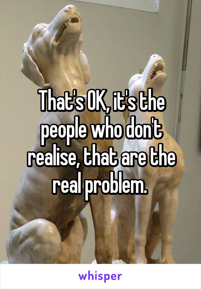 That's OK, it's the people who don't realise, that are the real problem. 