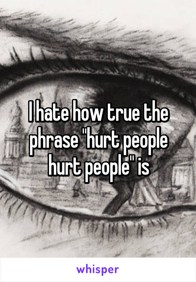 I hate how true the phrase "hurt people hurt people" is
