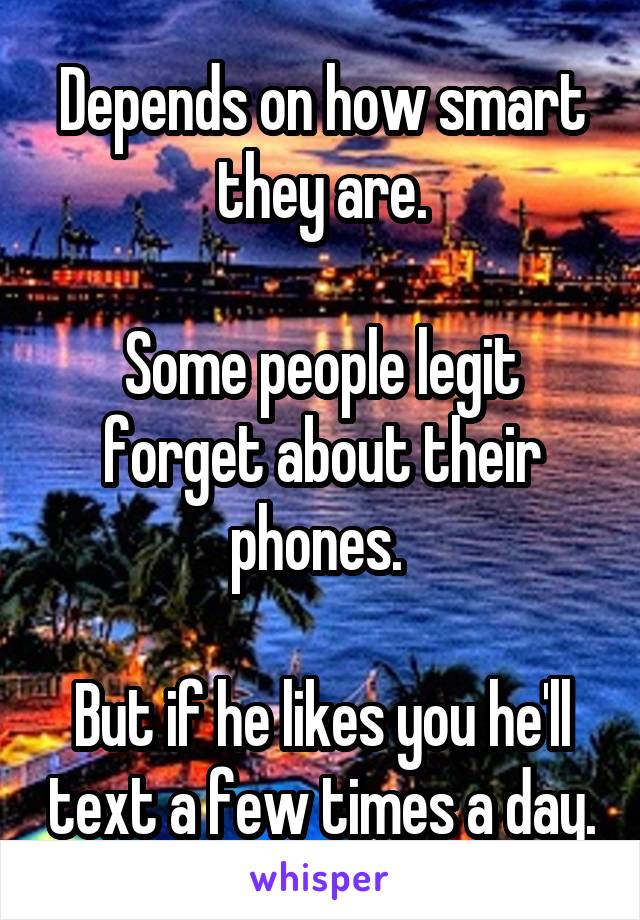 Depends on how smart they are.

Some people legit forget about their phones. 

But if he likes you he'll text a few times a day.