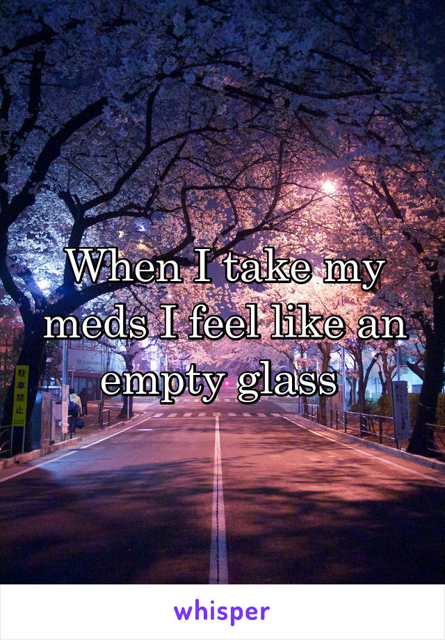 When I take my meds I feel like an empty glass 