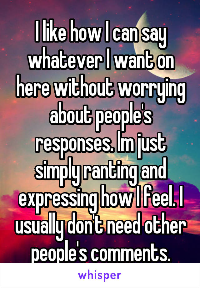 I like how I can say whatever I want on here without worrying about people's responses. Im just simply ranting and expressing how I feel. I usually don't need other people's comments.