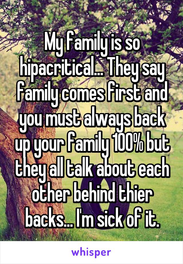 My family is so hipacritical... They say family comes first and you must always back up your family 100% but they all talk about each other behind thier backs... I'm sick of it.