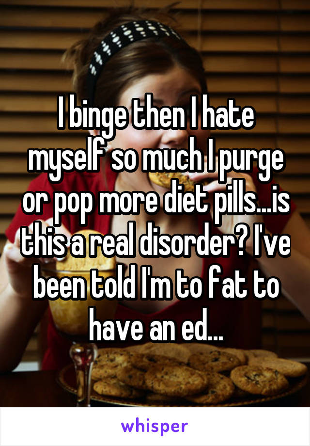 I binge then I hate myself so much I purge or pop more diet pills...is this a real disorder? I've been told I'm to fat to have an ed...