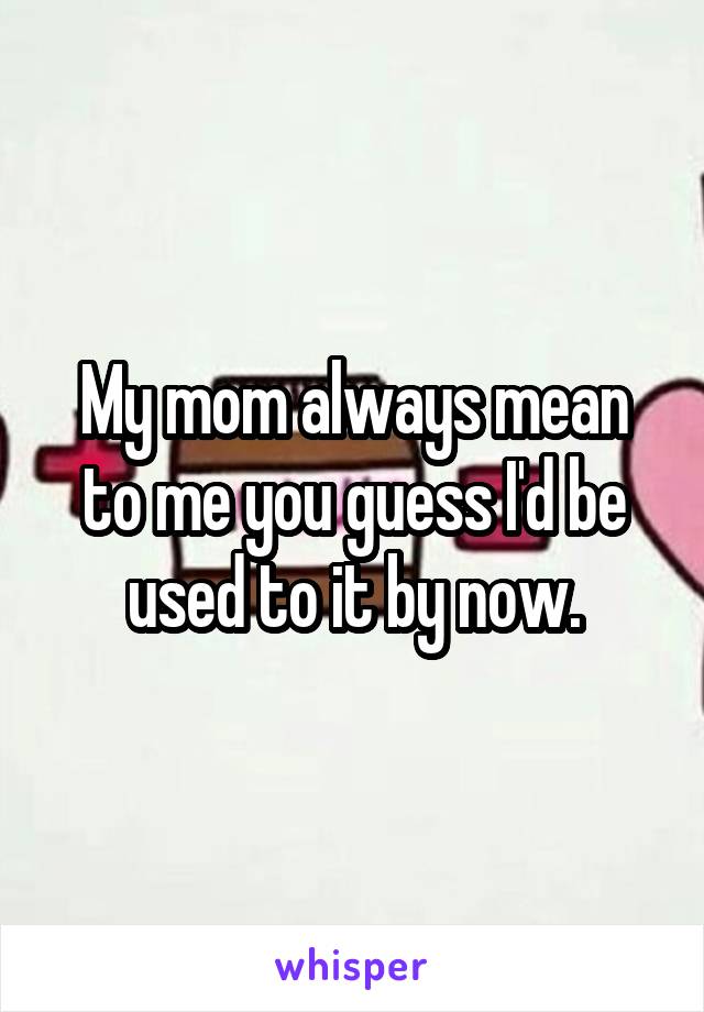 My mom always mean to me you guess I'd be used to it by now.