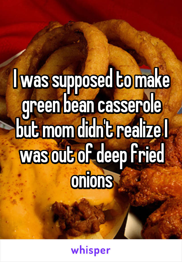 I was supposed to make green bean casserole but mom didn't realize I was out of deep fried onions