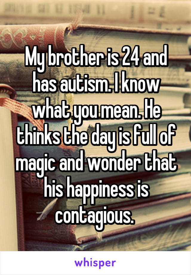 My brother is 24 and has autism. I know what you mean. He thinks the day is full of magic and wonder that his happiness is contagious. 