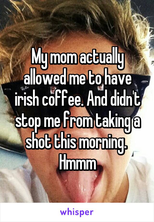 My mom actually allowed me to have irish coffee. And didn't stop me from taking a shot this morning.  Hmmm