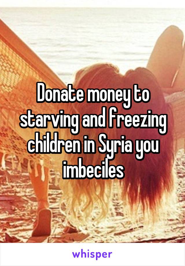 Donate money to starving and freezing children in Syria you imbeciles