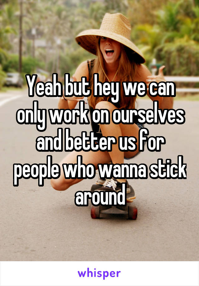 Yeah but hey we can only work on ourselves and better us for people who wanna stick around