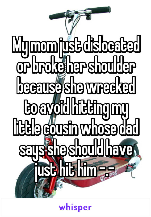 My mom just dislocated or broke her shoulder because she wrecked to avoid hitting my little cousin whose dad says she should have just hit him -.- 